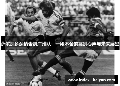 萨尔瓦多深情告别广州队：一段不舍的离别心声与未来展望