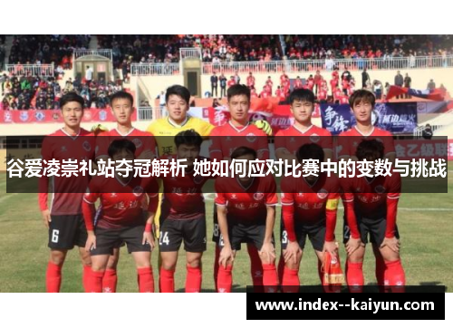 谷爱凌崇礼站夺冠解析 她如何应对比赛中的变数与挑战 谷爱凌崇礼站夺冠解析 她如何应对比赛中的变数与挑战