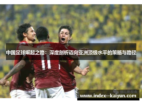 中国足球崛起之路：深度剖析迈向亚洲顶级水平的策略与路径
