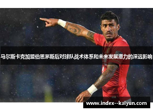 马尔斯卡克加盟伯恩茅斯后对球队战术体系和未来发展潜力的深远影响 马尔斯卡克加盟伯恩茅斯后对球队战术体系和未来发展潜力的深远影响