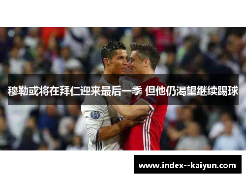 穆勒或将在拜仁迎来最后一季 但他仍渴望继续踢球